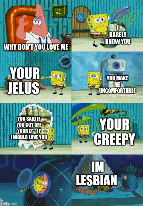 i censored the cussing so it isn't nsfw- | I BARELY KNOW YOU; WHY DON'T YOU LOVE ME; YOUR JEALOUS; YOU MAKE ME UNCOMFORTABLE; YOU SAID IF YOU CUT OFF YOUR D*** IF I WOULD LOVE YOU; YOUR CREEPY; IM LESBIAN | image tagged in spongebob diapers meme | made w/ Imgflip meme maker