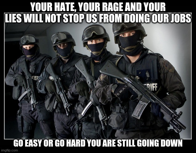 Do not be the person others need to be protected from | YOUR HATE, YOUR RAGE AND YOUR LIES WILL NOT STOP US FROM DOING OUR JOBS; GO EASY OR GO HARD YOU ARE STILL GOING DOWN | image tagged in sheriff's swat team,protect and serve,back the blue,stop the lies,democrats war on police,defend criminals | made w/ Imgflip meme maker