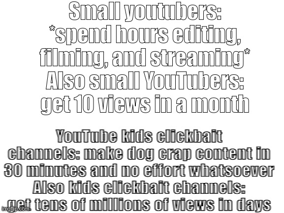 Blank White Template | Small youtubers: *spend hours editing, filming, and streaming*
Also small YouTubers: get 10 views in a month; YouTube kids clickbait channels: make dog crap content in 30 minutes and no effort whatsoever
Also kids clickbait channels: get tens of millions of views in days | image tagged in blank white template | made w/ Imgflip meme maker