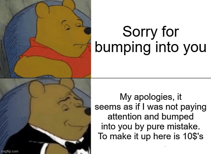 A fancy way for talking here | Sorry for bumping into you; My apologies, it seems as if I was not paying attention and bumped into you by pure mistake. To make it up here is 10$'s | image tagged in memes,tuxedo winnie the pooh,bump | made w/ Imgflip meme maker
