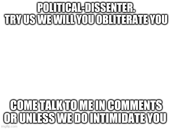 try me i dare you | POLITICAL-DISSENTER.
TRY US WE WILL YOU OBLITERATE YOU; COME TALK TO ME IN COMMENTS OR UNLESS WE DO INTIMIDATE YOU | image tagged in blank white template | made w/ Imgflip meme maker