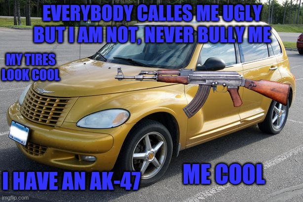 pt cruiser with AK-47 | EVERYBODY CALLES ME UGLY BUT I AM NOT, NEVER BULLY ME; MY TIRES LOOK COOL; ME COOL; I HAVE AN AK-47 | image tagged in car,ak-47 | made w/ Imgflip meme maker