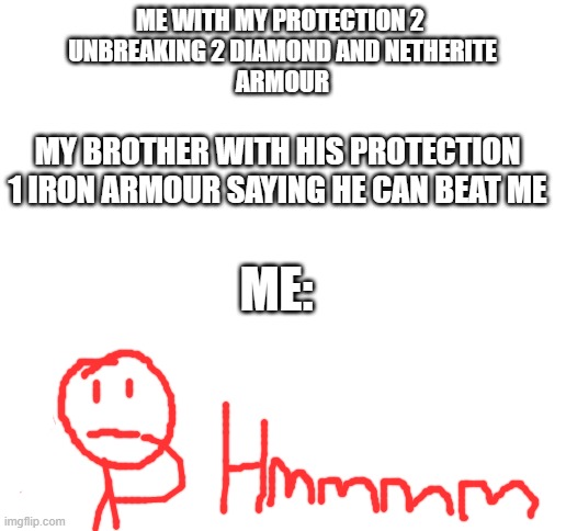 Blank White Template | ME WITH MY PROTECTION 2 
UNBREAKING 2 DIAMOND AND NETHERITE
ARMOUR; MY BROTHER WITH HIS PROTECTION 1 IRON ARMOUR SAYING HE CAN BEAT ME; ME: | image tagged in blank white template | made w/ Imgflip meme maker