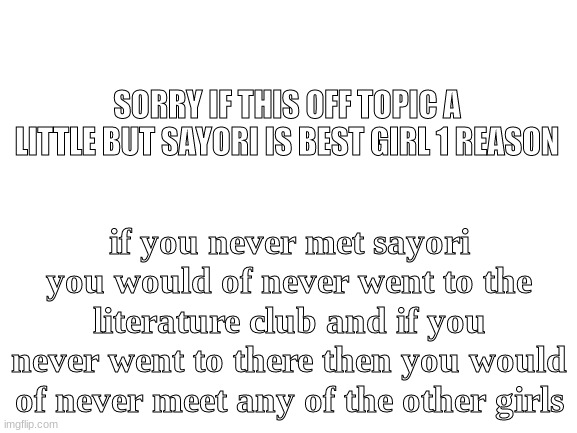 brain size mega | SORRY IF THIS OFF TOPIC A LITTLE BUT SAYORI IS BEST GIRL 1 REASON; if you never met sayori you would of never went to the literature club and if you never went to there then you would of never meet any of the other girls | image tagged in blank white template | made w/ Imgflip meme maker