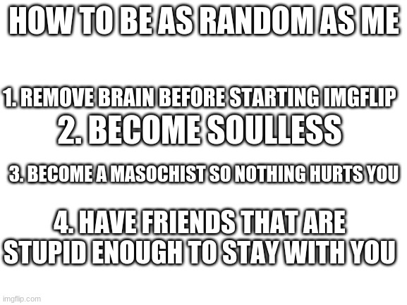 Blank White Template | HOW TO BE AS RANDOM AS ME; 1. REMOVE BRAIN BEFORE STARTING IMGFLIP; 2. BECOME SOULLESS; 3. BECOME A MASOCHIST SO NOTHING HURTS YOU; 4. HAVE FRIENDS THAT ARE STUPID ENOUGH TO STAY WITH YOU | image tagged in blank white template | made w/ Imgflip meme maker