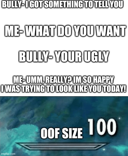 use this if you get called ugly | BULLY- I GOT SOMETHING TO TELL YOU; ME- WHAT DO YOU WANT; BULLY- YOUR UGLY; ME- UMM, REALLY? IM SO HAPPY I WAS TRYING TO LOOK LIKE YOU TODAY! OOF SIZE | image tagged in skyrim skill meme,oof size large,get rekt | made w/ Imgflip meme maker