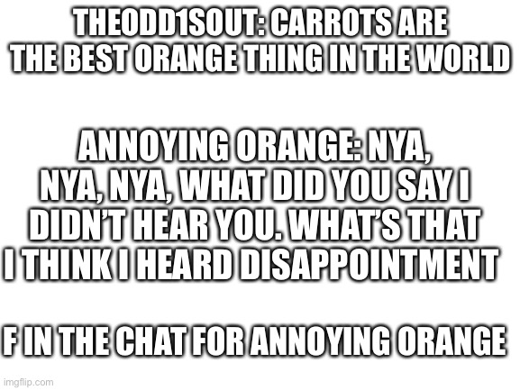 TheOdd1sOut + Annoying Orange Meme | THEODD1SOUT: CARROTS ARE THE BEST ORANGE THING IN THE WORLD; ANNOYING ORANGE: NYA, NYA, NYA, WHAT DID YOU SAY I DIDN’T HEAR YOU. WHAT’S THAT I THINK I HEARD DISAPPOINTMENT; F IN THE CHAT FOR ANNOYING ORANGE | image tagged in blank white template | made w/ Imgflip meme maker