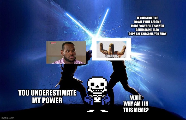 Shaqtus: Chapter 5: The duel | IF YOU STRIKE ME DOWN, I WILL BECOME MORE POWERFUL THAN YOU CAN IMAGINE. ALSO, COPS ARE AWESOME, YOU SUCK; YOU UNDERESTIMATE MY POWER; WAIT, WHY AM I IN THIS MEME? | image tagged in lightsaber battle,sans,lebron james,shaq | made w/ Imgflip meme maker