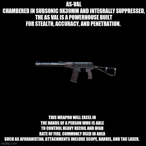 AS-VAL, Suppressed Assault Rifle | AS-VAL
CHAMBERED IN SUBSONIC 9X39MM AND INTEGRALLY SUPPRESSED, THE AS VAL IS A POWERHOUSE BUILT FOR STEALTH, ACCURACY, AND PENETRATION. THIS WEAPON WILL EXCEL IN THE HANDS OF A PERSON WHO IS ABLE TO CONTROL HEAVY RECOIL AND HIGH RATE OF FIRE. COMMONLY USED IN AREA SUCH AS AFGHANISTAN. ATTACHMENTS INCLUDE SCOPE, BARREL, AND TAC LASER. | image tagged in memes,blank transparent square | made w/ Imgflip meme maker