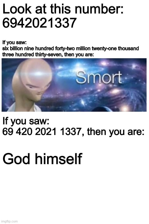 Look at this number:
6942021337; If you saw:
six billion nine hundred forty-two million twenty-one thousand three hundred thirty-seven, then you are:; If you saw:
69 420 2021 1337, then you are:; God himself | image tagged in blank white template | made w/ Imgflip meme maker