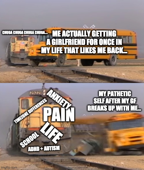 Everyday life for mee~ | ME ACTUALLY GETTING A GIRLFRIEND FOR ONCE IN MY LIFE THAT LIKES ME BACK... CHUGA CHUGA CHUGA CHUGA.... MY PATHETIC SELF AFTER MY GF BREAKS UP WITH ME... PAIN; ANXIETY; TIMEZONE DIFFERENCES; LIFE; SCHOOL; ADHD + AUTISM | image tagged in a train hitting a school bus | made w/ Imgflip meme maker