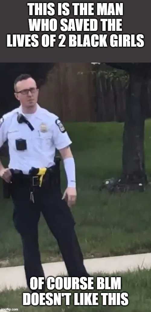 He should be proud for himself here | THIS IS THE MAN WHO SAVED THE LIVES OF 2 BLACK GIRLS; OF COURSE BLM DOESN'T LIKE THIS | image tagged in police | made w/ Imgflip meme maker