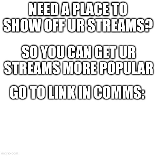 https://imgflip.com/m/My_streams | NEED A PLACE TO SHOW OFF UR STREAMS? SO YOU CAN GET UR STREAMS MORE POPULAR; GO TO LINK IN COMMS: | image tagged in memes,blank transparent square,streams | made w/ Imgflip meme maker