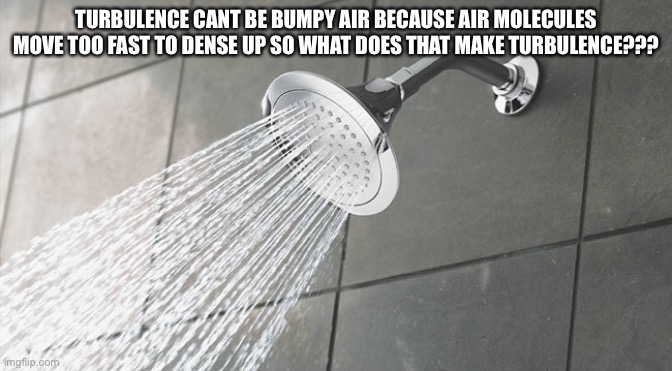 I’m scared | TURBULENCE CANT BE BUMPY AIR BECAUSE AIR MOLECULES MOVE TOO FAST TO DENSE UP SO WHAT DOES THAT MAKE TURBULENCE??? | image tagged in shower thoughts | made w/ Imgflip meme maker