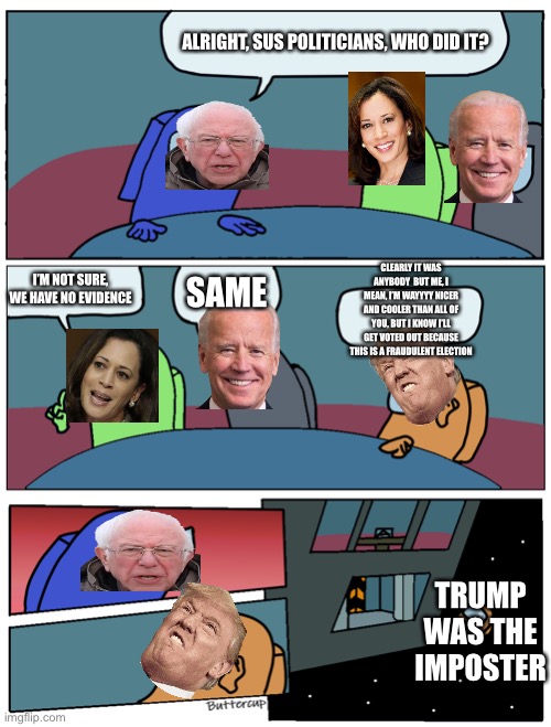 Among Us Meeting | ALRIGHT, SUS POLITICIANS, WHO DID IT? CLEARLY IT WAS ANYBODY  BUT ME, I MEAN, I’M WAYYYY NICER AND COOLER THAN ALL OF YOU, BUT I KNOW I’LL GET VOTED OUT BECAUSE THIS IS A FRAUDULENT ELECTION; I’M NOT SURE, WE HAVE NO EVIDENCE; SAME; TRUMP WAS THE IMPOSTER | image tagged in among us meeting | made w/ Imgflip meme maker