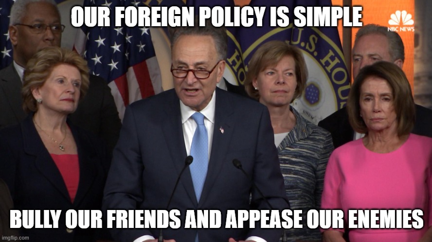 Democrat congressmen | OUR FOREIGN POLICY IS SIMPLE; BULLY OUR FRIENDS AND APPEASE OUR ENEMIES | image tagged in democrat congressmen | made w/ Imgflip meme maker