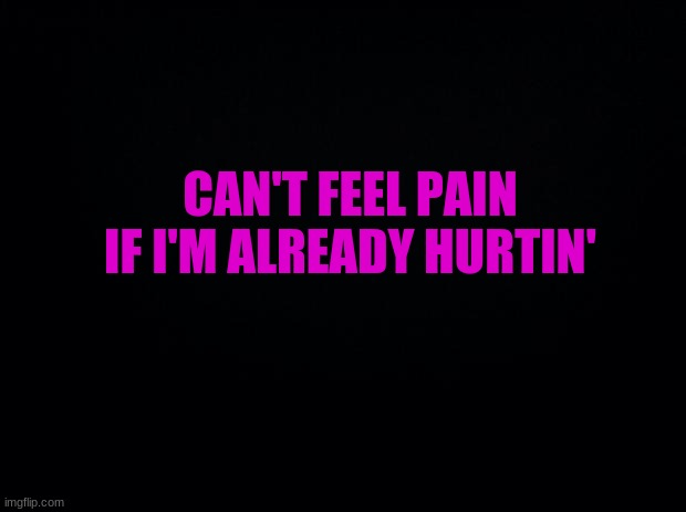 . | CAN'T FEEL PAIN IF I'M ALREADY HURTIN' | image tagged in black background | made w/ Imgflip meme maker