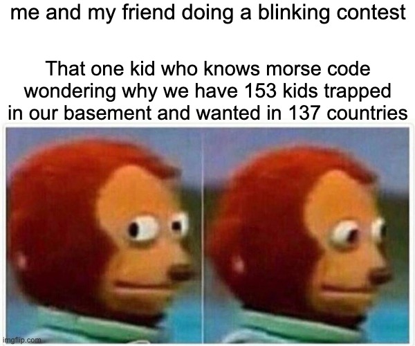 Monkey Puppet | me and my friend doing a blinking contest; That one kid who knows morse code wondering why we have 153 kids trapped in our basement and wanted in 137 countries | image tagged in memes,monkey puppet | made w/ Imgflip meme maker