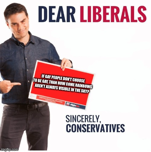 Ben Shapiro Dear Liberals | IF GAY PEOPLE DON’T CHOOSE TO BE GAY, THAN HOW COME RAINBOWS AREN’T ALWAYS VISIBLE IN THE SKY? | image tagged in ben shapiro dear liberals | made w/ Imgflip meme maker