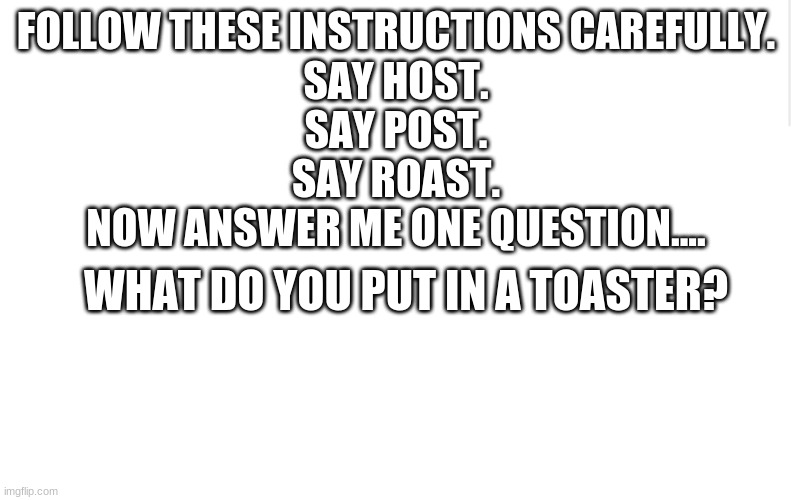 Do you get it? |  FOLLOW THESE INSTRUCTIONS CAREFULLY.
SAY HOST.
SAY POST.
SAY ROAST.
NOW ANSWER ME ONE QUESTION.... WHAT DO YOU PUT IN A TOASTER? | image tagged in blank meme template,toaster,toast,fool | made w/ Imgflip meme maker