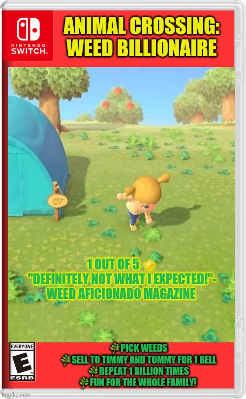 Worst new switch game! | ANIMAL CROSSING: WEED BILLIONAIRE; 1 OUT OF 5 ⭐
"DEFINITELY NOT WHAT I EXPECTED!"- WEED AFICIONADO MAGAZINE; 🌿PICK WEEDS
🌿SELL TO TIMMY AND TOMMY FOR 1 BELL
🌿REPEAT 1 BILLION TIMES
🌿FUN FOR THE WHOLE FAMILY! | image tagged in animal crossing,weed,billionaire,fake,nintendo switch,video games | made w/ Imgflip meme maker