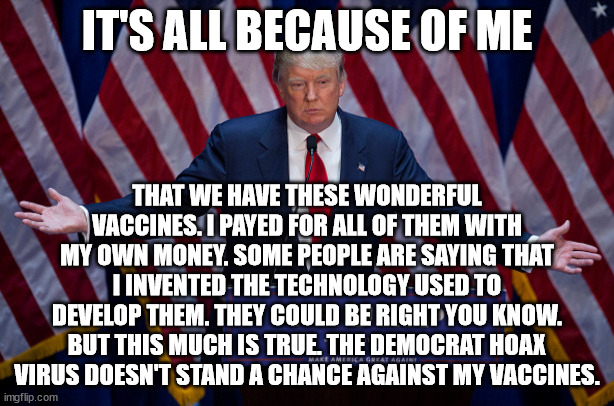 D. Trump vs. the hoax | IT'S ALL BECAUSE OF ME; THAT WE HAVE THESE WONDERFUL VACCINES. I PAYED FOR ALL OF THEM WITH MY OWN MONEY. SOME PEOPLE ARE SAYING THAT I INVENTED THE TECHNOLOGY USED TO DEVELOP THEM. THEY COULD BE RIGHT YOU KNOW. BUT THIS MUCH IS TRUE. THE DEMOCRAT HOAX VIRUS DOESN'T STAND A CHANCE AGAINST MY VACCINES. | image tagged in idiot trump,trump and his massive ego | made w/ Imgflip meme maker