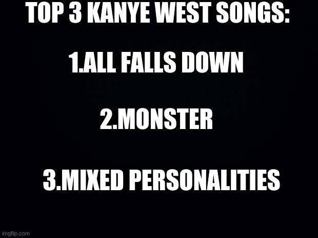 top 3 songs pt.2 |  TOP 3 KANYE WEST SONGS:; 1.ALL FALLS DOWN; 2.MONSTER; 3.MIXED PERSONALITIES | image tagged in black background | made w/ Imgflip meme maker