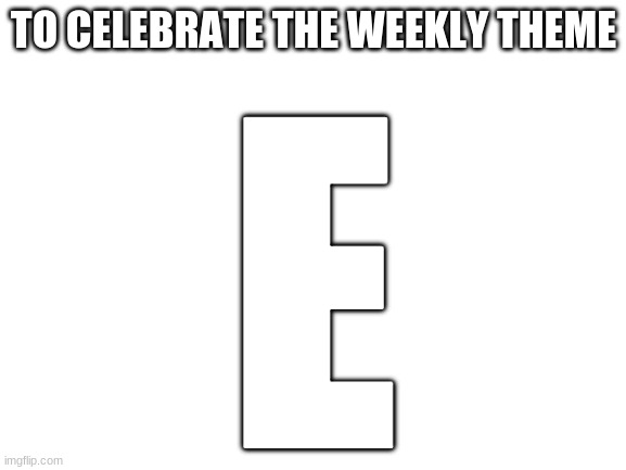 Blank White Template | TO CELEBRATE THE WEEKLY THEME; E | image tagged in blank white template | made w/ Imgflip meme maker