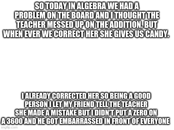 I didn't even mean to its was hilarious | SO TODAY IN ALGEBRA WE HAD A PROBLEM ON THE BOARD AND I THOUGHT THE TEACHER MESSED UP ON THE ADDITION. BUT WHEN EVER WE CORRECT HER SHE GIVES US CANDY. I ALREADY CORRECTED HER SO BEING A GOOD PERSON I LET MY FRIEND TELL THE TEACHER SHE MADE A MISTAKE BUT I DIDN'T PUT A ZERO ON A 3600 AND HE GOT EMBARRASSED IN FRONT OF EVERYONE | image tagged in blank white template | made w/ Imgflip meme maker