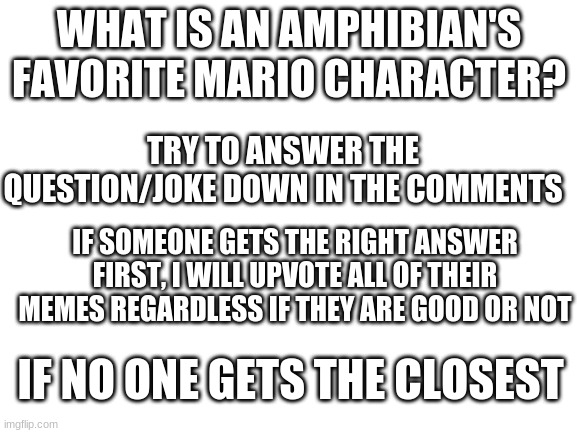 Blank White Template | WHAT IS AN AMPHIBIAN'S FAVORITE MARIO CHARACTER? TRY TO ANSWER THE QUESTION/JOKE DOWN IN THE COMMENTS; IF SOMEONE GETS THE RIGHT ANSWER FIRST, I WILL UPVOTE ALL OF THEIR MEMES REGARDLESS IF THEY ARE GOOD OR NOT; IF NO ONE GETS THE CLOSEST | image tagged in blank white template | made w/ Imgflip meme maker