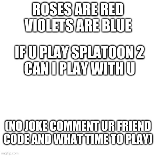 can i play with u im lonely :/ | ROSES ARE RED
VIOLETS ARE BLUE; IF U PLAY SPLATOON 2
CAN I PLAY WITH U; (NO JOKE COMMENT UR FRIEND CODE AND WHAT TIME TO PLAY) | image tagged in memes,blank transparent square | made w/ Imgflip meme maker