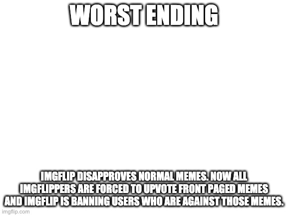 Blank White Template | WORST ENDING IMGFLIP DISAPPROVES NORMAL MEMES. NOW ALL IMGFLIPPERS ARE FORCED TO UPVOTE FRONT PAGED MEMES AND IMGFLIP IS BANNING USERS WHO A | image tagged in blank white template | made w/ Imgflip meme maker