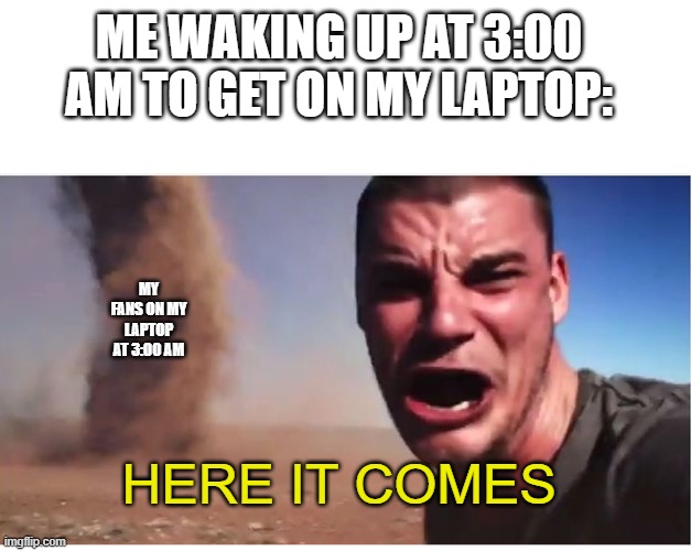Here it come meme | ME WAKING UP AT 3:00 AM TO GET ON MY LAPTOP:; MY FANS ON MY LAPTOP AT 3:00 AM; HERE IT COMES | image tagged in here it come meme | made w/ Imgflip meme maker