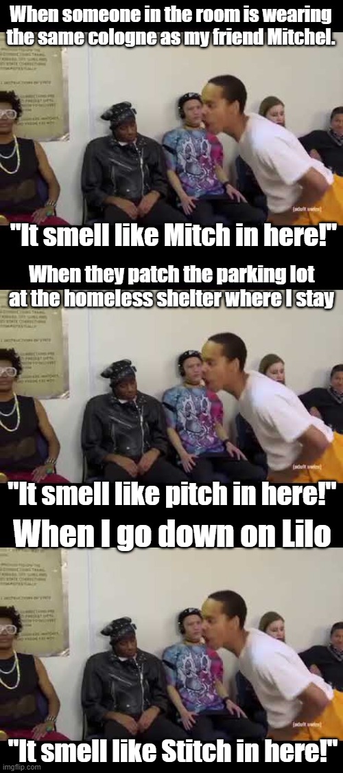Oh, the smells you will smell. |  When someone in the room is wearing the same cologne as my friend Mitchel. "It smell like Mitch in here!"; When they patch the parking lot at the homeless shelter where I stay; "It smell like pitch in here!"; When I go down on Lilo; "It smell like Stitch in here!" | image tagged in it smell like | made w/ Imgflip meme maker