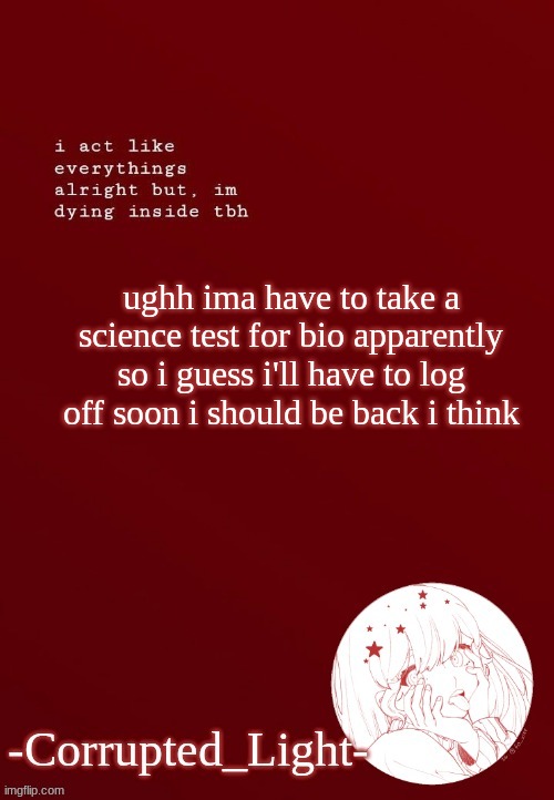 T~T | ughh ima have to take a science test for bio apparently so i guess i'll have to log off soon i should be back i think | image tagged in corrupted light's template | made w/ Imgflip meme maker