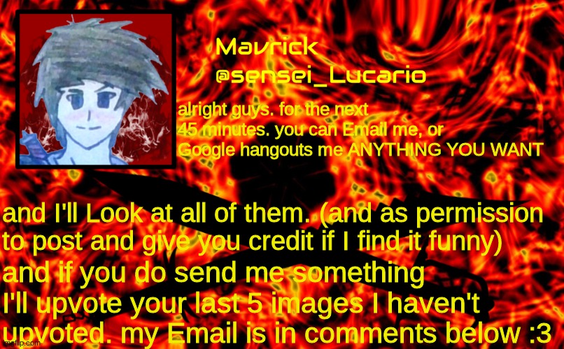 and it's in the title "sensei.lucario2299@gmail.com" | alright guys. for the next 45 minutes. you can Email me, or Google hangouts me ANYTHING YOU WANT; and I'll Look at all of them. (and as permission to post and give you credit if I find it funny); and if you do send me something I'll upvote your last 5 images I haven't upvoted. my Email is in comments below :3 | image tagged in mavrick flame announcment template | made w/ Imgflip meme maker