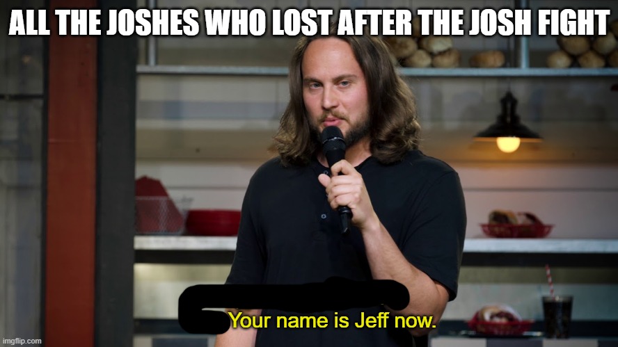 Jeff | ALL THE JOSHES WHO LOST AFTER THE JOSH FIGHT; Yep, can't pronounce that. Your name is Jeff now. | image tagged in comedy,funny,barney will eat all of your delectable biscuits | made w/ Imgflip meme maker
