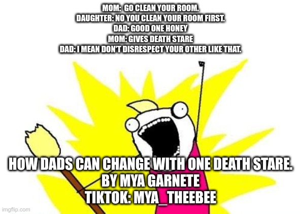 Family fight meme | MOM:  GO CLEAN YOUR ROOM.
DAUGHTER: NO YOU CLEAN YOUR ROOM FIRST.
DAD: GOOD ONE HONEY
MOM: GIVES DEATH STARE
DAD: I MEAN DON'T DISRESPECT YOUR OTHER LIKE THAT. HOW DADS CAN CHANGE WITH ONE DEATH STARE.
BY MYA GARNETE

TIKTOK: MYA_THEEBEE | image tagged in memes,x all the y | made w/ Imgflip meme maker