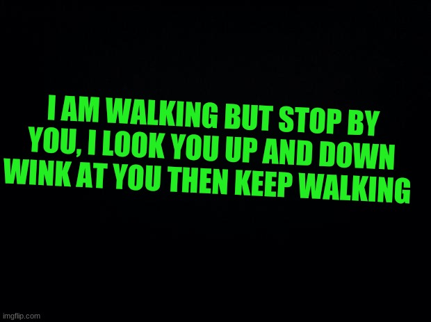 What would you do? | I AM WALKING BUT STOP BY YOU, I LOOK YOU UP AND DOWN WINK AT YOU THEN KEEP WALKING | image tagged in black background | made w/ Imgflip meme maker