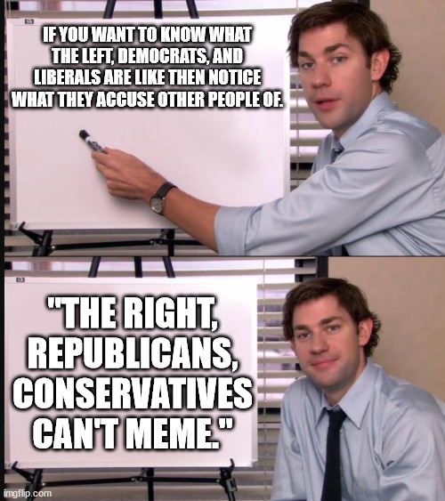 So a couple of liberals on imgflip have been behaving like this. . .nice try buckies! | IF YOU WANT TO KNOW WHAT THE LEFT, DEMOCRATS, AND LIBERALS ARE LIKE THEN NOTICE WHAT THEY ACCUSE OTHER PEOPLE OF. "THE RIGHT, REPUBLICANS, CONSERVATIVES CAN'T MEME." | image tagged in any questions whiteboard,realization,stupid liberals,conservatives,liberal vs conservative,so true memes | made w/ Imgflip meme maker