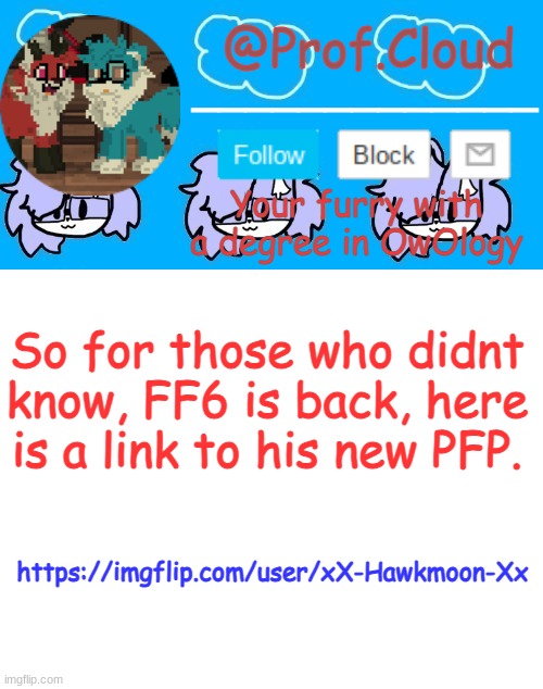 https://imgflip.com/user/xX-Hawkmoon-Xx | So for those who didnt know, FF6 is back, here is a link to his new PFP. https://imgflip.com/user/xX-Hawkmoon-Xx | image tagged in the prof furry temp | made w/ Imgflip meme maker