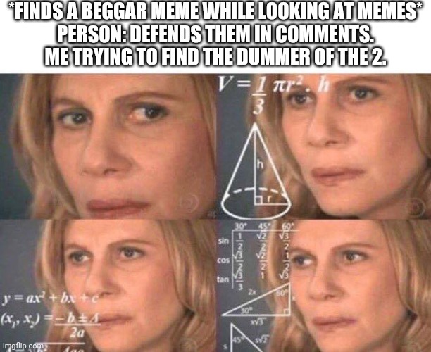 But who tho | *FINDS A BEGGAR MEME WHILE LOOKING AT MEMES*
PERSON: DEFENDS THEM IN COMMENTS.
ME TRYING TO FIND THE DUMMER OF THE 2. | image tagged in math lady/confused lady | made w/ Imgflip meme maker