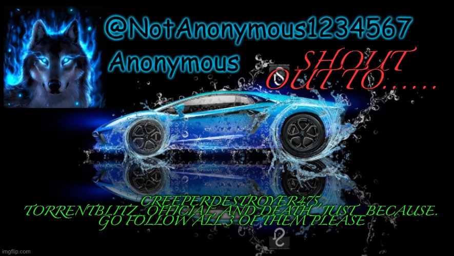 NotAnonymous1234567’s Announcement Template | SHOUT OUT TO...... CREEPERDESTROYER475, TORRENTBLITZ_OFFICIAL, AND DEATH_JUST_BECAUSE. GO FOLLOW ALL 3 OF THEM PLEASE | image tagged in notanonymous1234567 s announcement template | made w/ Imgflip meme maker