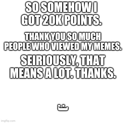 That came pretty fast after 10k | SO SOMEHOW I GOT 20K POINTS. THANK YOU SO MUCH PEOPLE WHO VIEWED MY MEMES. SEIRIOUSLY, THAT MEANS A LOT. THANKS. :) | image tagged in blank square | made w/ Imgflip meme maker