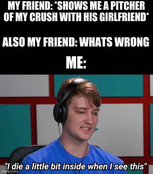 I die a little bit inside when I see this | MY FRIEND: *SHOWS ME A PITCHER OF MY CRUSH WITH HIS GIRLFRIEND*; ALSO MY FRIEND: WHATS WRONG; ME: | image tagged in i die a little bit inside when i see this | made w/ Imgflip meme maker
