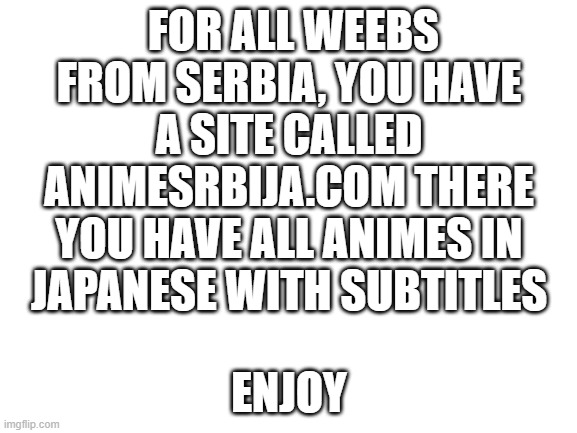 Blank White Template | FOR ALL WEEBS FROM SERBIA, YOU HAVE A SITE CALLED ANIMESRBIJA.COM THERE YOU HAVE ALL ANIMES IN JAPANESE WITH SUBTITLES; ENJOY | image tagged in here you go | made w/ Imgflip meme maker