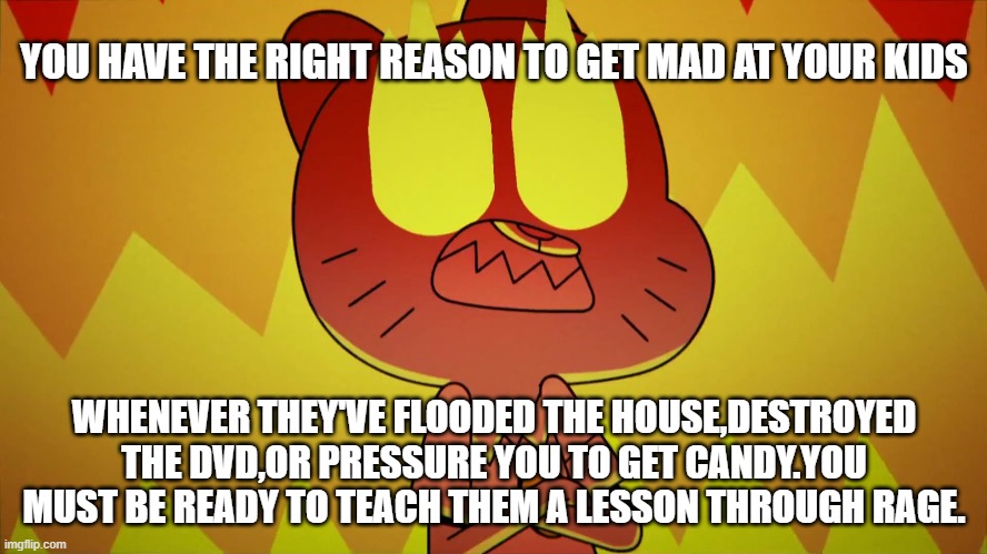 TAWOG-Nicole's Fury Meme | YOU HAVE THE RIGHT REASON TO GET MAD AT YOUR KIDS; WHENEVER THEY'VE FLOODED THE HOUSE,DESTROYED THE DVD,OR PRESSURE YOU TO GET CANDY.YOU MUST BE READY TO TEACH THEM A LESSON THROUGH RAGE. | image tagged in the amazing world of gumball,anger,funny memes | made w/ Imgflip meme maker