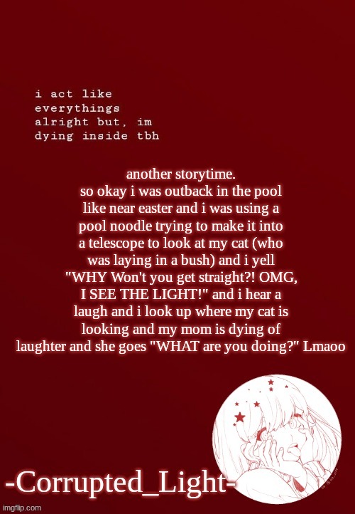 TwT i didn't know she was on her balcony | another storytime. so okay i was outback in the pool like near easter and i was using a pool noodle trying to make it into a telescope to look at my cat (who was laying in a bush) and i yell "WHY Won't you get straight?! OMG, I SEE THE LIGHT!" and i hear a laugh and i look up where my cat is looking and my mom is dying of laughter and she goes "WHAT are you doing?" Lmaoo | image tagged in corrupted light's template | made w/ Imgflip meme maker