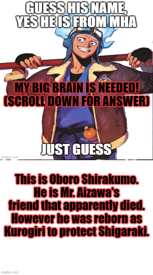 big brain :) | MY BIG BRAIN IS NEEDED! (SCROLL DOWN FOR ANSWER); This is Oboro Shirakumo. He is Mr. Aizawa's friend that apparently died. However he was reborn as Kurogiri to protect Shigaraki. | image tagged in memes,blank white template | made w/ Imgflip meme maker