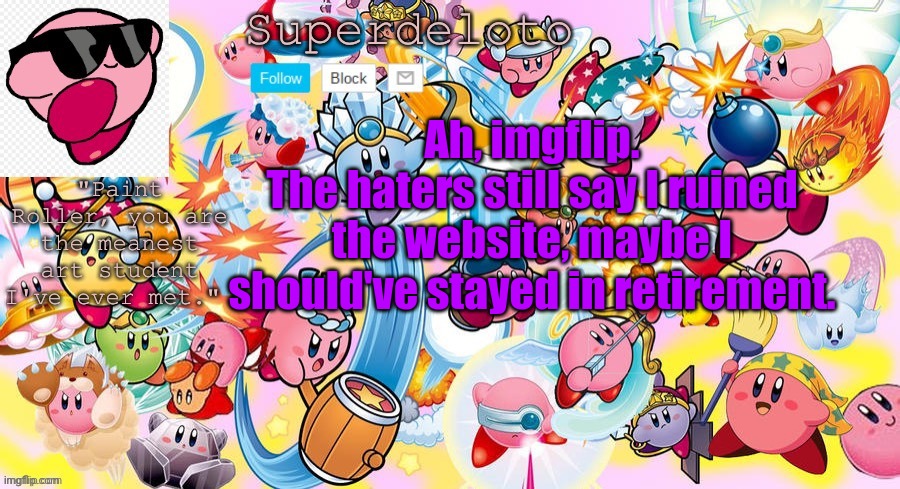 Who knows what will happen | Ah, imgflip.
The haters still say I ruined the website, maybe I should've stayed in retirement. | image tagged in superdeleto really cute kirby template that nez made | made w/ Imgflip meme maker